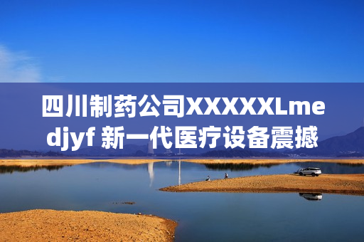 四川制藥公司XXXXXLmedjyf 新一代醫(yī)療設(shè)備震撼發(fā)布，顛覆醫(yī)療行業(yè)常規(guī)！