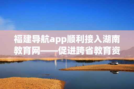 福建導(dǎo)航app順利接入湖南教育網(wǎng)——促進跨省教育資源共享