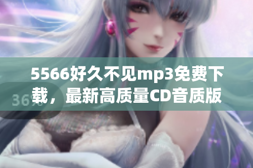 5566好久不見mp3免費(fèi)下載，最新高質(zhì)量CD音質(zhì)版歌曲，多種音樂格式選擇，超高速下載鏈接提供