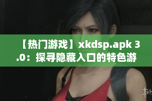 【熱門游戲】xkdsp.apk 3.0：探尋隱藏入口的特色游戲大揭秘