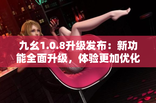 九幺1.0.8升級(jí)發(fā)布：新功能全面升級(jí)，體驗(yàn)更加優(yōu)化