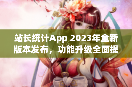 站長統計App 2023年全新版本發(fā)布，功能升級全面提升用戶體驗