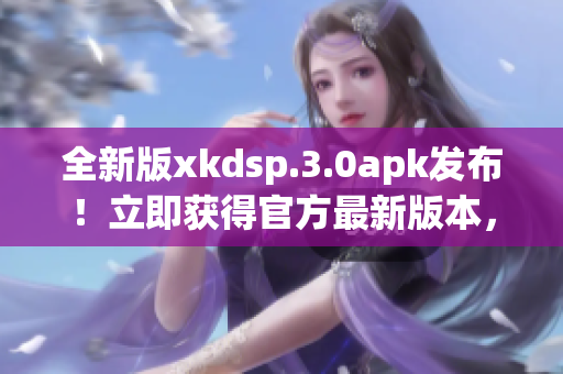 全新版xkdsp.3.0apk發(fā)布！立即獲得官方最新版本，體驗(yàn)升級(jí)的功能和性能