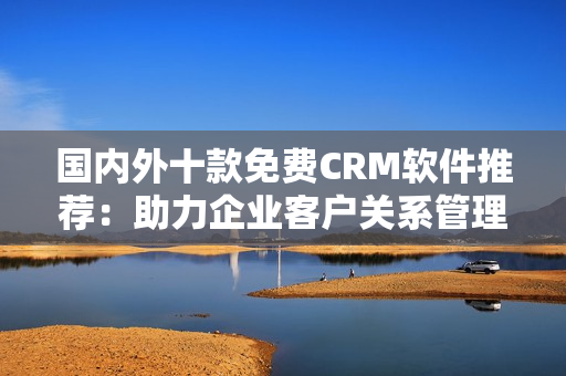 國內(nèi)外十款免費CRM軟件推薦：助力企業(yè)客戶關系管理