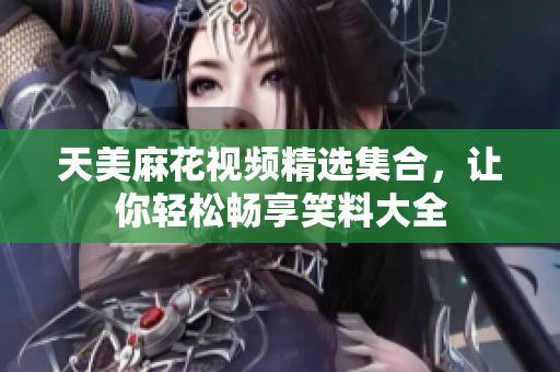 天美麻花視頻精選集合，讓你輕松暢享笑料大全