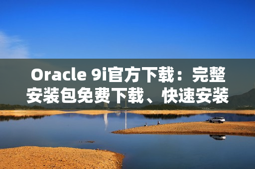 Oracle 9i官方下載：完整安裝包免費下載、快速安裝方法分享