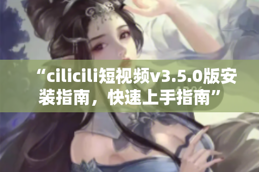 “cilicili短視頻v3.5.0版安裝指南，快速上手指南”