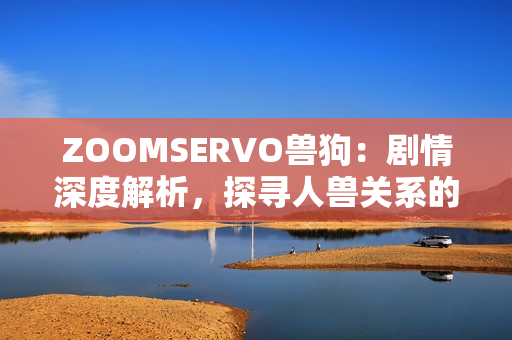 ZOOMSERVO獸狗：劇情深度解析，探尋人獸關系的情感交織