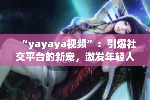 “yayaya視頻”：引爆社交平臺(tái)的新寵，激發(fā)年輕人的創(chuàng)造力和活力