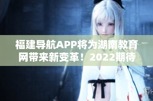 福建導航APP將為湖南教育網帶來新變革！2022期待重磅發(fā)布