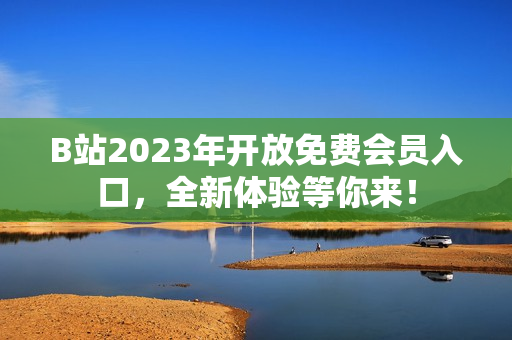 B站2023年開放免費會員入口，全新體驗等你來！