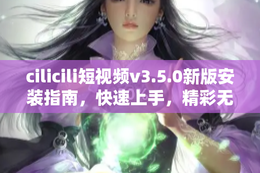 cilicili短視頻v3.5.0新版安裝指南，快速上手，精彩無限