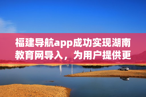 福建導(dǎo)航app成功實現(xiàn)湖南教育網(wǎng)導(dǎo)入，為用戶提供更多便利服務(wù)