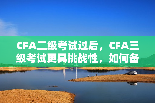 CFA二級(jí)考試過(guò)后，CFA三級(jí)考試更具挑戰(zhàn)性，如何備考更有效？