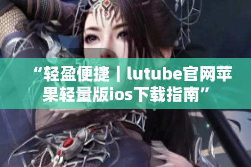 “輕盈便捷｜lutube官網(wǎng)蘋果輕量版ios下載指南”