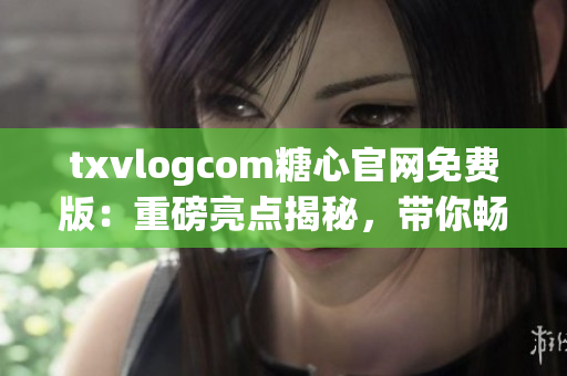 txvlogcom糖心官網(wǎng)免費版：重磅亮點揭秘，帶你暢享甜蜜精彩生活