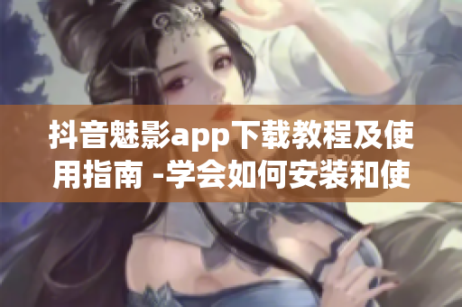 抖音魅影app下載教程及使用指南 -學(xué)會(huì)如何安裝和使用魅影app