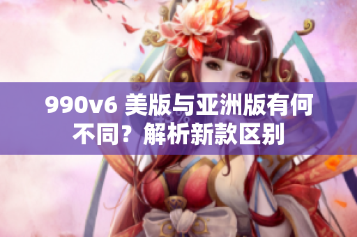 990v6 美版與亞洲版有何不同？解析新款區(qū)別