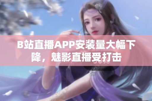 B站直播APP安裝量大幅下降，魅影直播受打擊