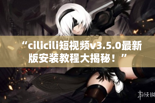 “cilicili短視頻v3.5.0最新版安裝教程大揭秘！”