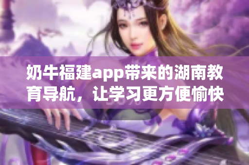 奶牛福建app帶來的湖南教育導(dǎo)航，讓學(xué)習(xí)更方便愉快