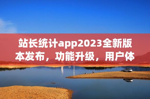 站長統(tǒng)計app2023全新版本發(fā)布，功能升級，用戶體驗大幅提升