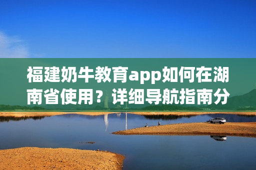 福建奶牛教育app如何在湖南省使用？詳細(xì)導(dǎo)航指南分享