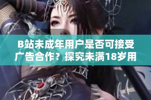 B站未成年用戶是否可接受廣告合作？探究未滿18歲用戶在B站接廣告的真相