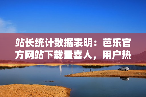 站長統(tǒng)計(jì)數(shù)據(jù)表明：芭樂官方網(wǎng)站下載量喜人，用戶熱情高漲