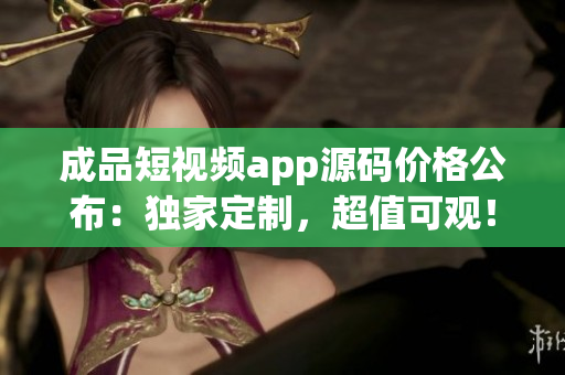 成品短視頻app源碼價格公布：獨家定制，超值可觀！