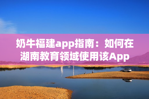 奶牛福建app指南：如何在湖南教育領(lǐng)域使用該App