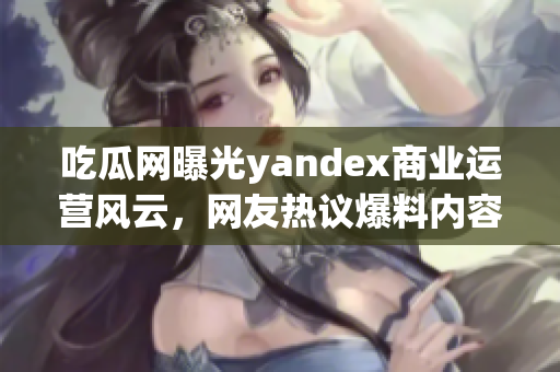 吃瓜網(wǎng)曝光yandex商業(yè)運(yùn)營風(fēng)云，網(wǎng)友熱議爆料內(nèi)容