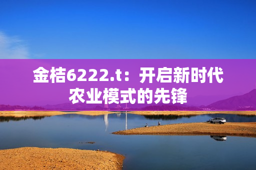 金桔6222.t：開啟新時代農(nóng)業(yè)模式的先鋒