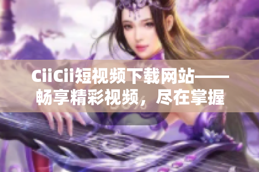 CiiCii短視頻下載網(wǎng)站——暢享精彩視頻，盡在掌握