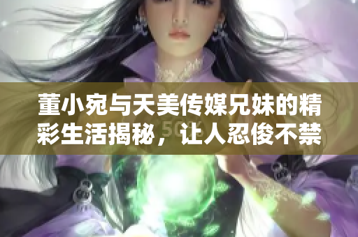 董小宛與天美傳媒兄妹的精彩生活揭秘，讓人忍俊不禁