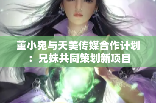 董小宛與天美傳媒合作計(jì)劃：兄妹共同策劃新項(xiàng)目