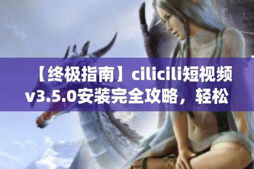 【終極指南】cilicili短視頻v3.5.0安裝完全攻略，輕松get最新版本使用技巧