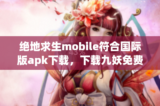 絕地求生mobile符合國際版apk下載，下載九妖免費版享受頂級高科技游戲體驗