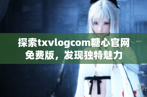 探索txvlogcom糖心官網免費版，發(fā)現(xiàn)獨特魅力