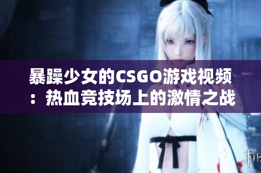 暴躁少女的CSGO游戲視頻：熱血競技場上的激情之戰(zhàn)