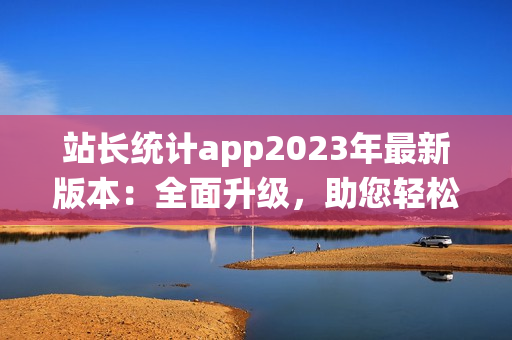 站長統(tǒng)計app2023年最新版本：全面升級，助您輕松管理網(wǎng)站數(shù)據(jù)