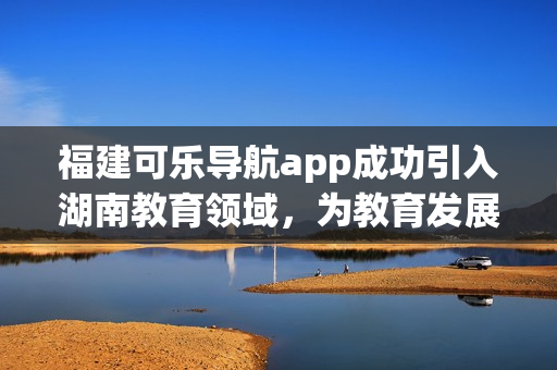 福建可樂導航app成功引入湖南教育領域，為教育發(fā)展注入新動力