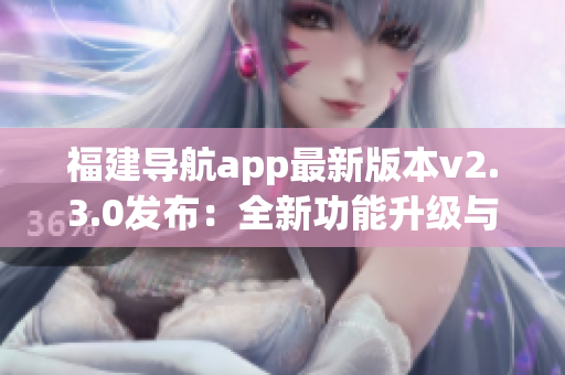 福建導航app最新版本v2.3.0發(fā)布：全新功能升級與體驗優(yōu)化助您暢游福建省