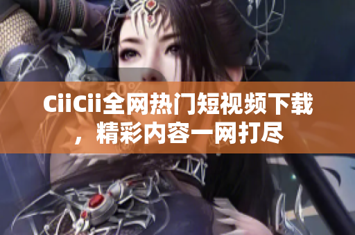 CiiCii全網(wǎng)熱門短視頻下載，精彩內(nèi)容一網(wǎng)打盡