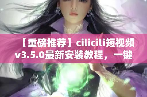 【重磅推薦】cilicili短視頻v3.5.0最新安裝教程，一鍵獲取精彩內(nèi)容！