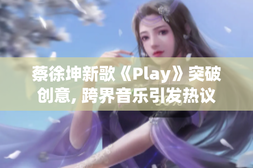 蔡徐坤新歌《Play》突破創(chuàng)意, 跨界音樂(lè)引發(fā)熱議