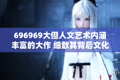 696969大但人文藝術內涵豐富的大作 細數(shù)其背后文化底蘊