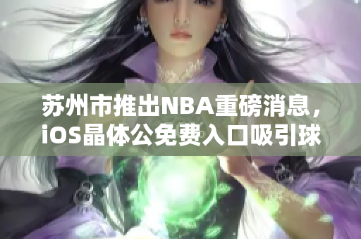 蘇州市推出NBA重磅消息，iOS晶體公免費入口吸引球迷關(guān)注