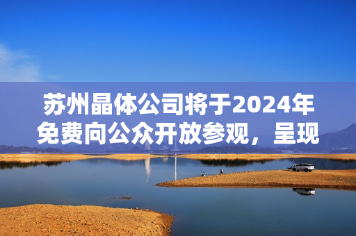 蘇州晶體公司將于2024年免費(fèi)向公眾開放參觀，呈現(xiàn)令人驚嘆的科技魅力