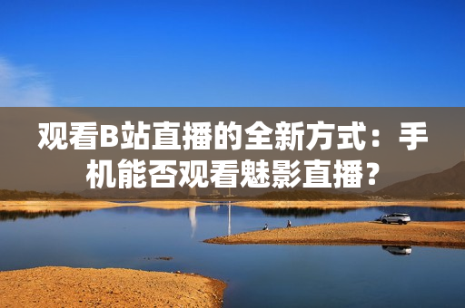 觀看B站直播的全新方式：手機(jī)能否觀看魅影直播？